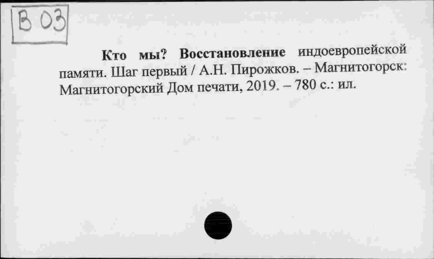 ﻿В 05
Кто мы? Восстановление индоевропейской памяти. Шаг первый / А.Н. Пирожков. - Магнитогорск: Магнитогорский Дом печати, 2019. - 780 с.: ил.